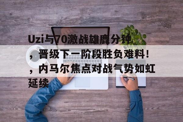 Uzi与70激战雄鹿分钟，晋级下一阶段胜负难料！，内马尔焦点对战气势如虹延续